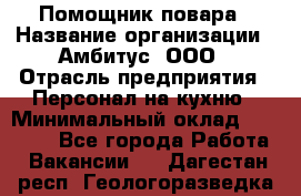 Помощник повара › Название организации ­ Амбитус, ООО › Отрасль предприятия ­ Персонал на кухню › Минимальный оклад ­ 15 000 - Все города Работа » Вакансии   . Дагестан респ.,Геологоразведка п.